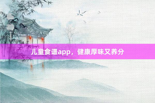 儿童食谱app，健康厚味又养分